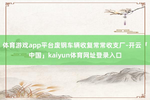 体育游戏app平台废钢车辆收复常常收支厂-开云「中国」kaiyun体育网址登录入口