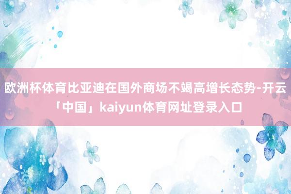 欧洲杯体育比亚迪在国外商场不竭高增长态势-开云「中国」kaiyun体育网址登录入口