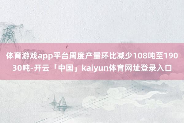 体育游戏app平台周度产量环比减少108吨至19030吨-开云「中国」kaiyun体育网址登录入口