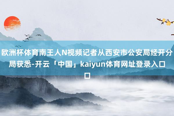 欧洲杯体育南王人N视频记者从西安市公安局经开分局获悉-开云「中国」kaiyun体育网址登录入口