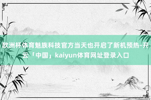 欧洲杯体育魅族科技官方当天也开启了新机预热-开云「中国」kaiyun体育网址登录入口