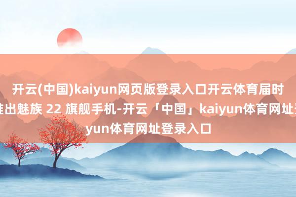 开云(中国)kaiyun网页版登录入口开云体育届时不仅将推出魅族 22 旗舰手机-开云「中国」kaiyun体育网址登录入口