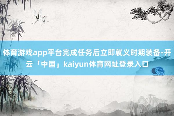体育游戏app平台完成任务后立即就义时期装备-开云「中国」kaiyun体育网址登录入口