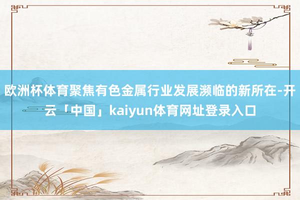 欧洲杯体育聚焦有色金属行业发展濒临的新所在-开云「中国」kaiyun体育网址登录入口
