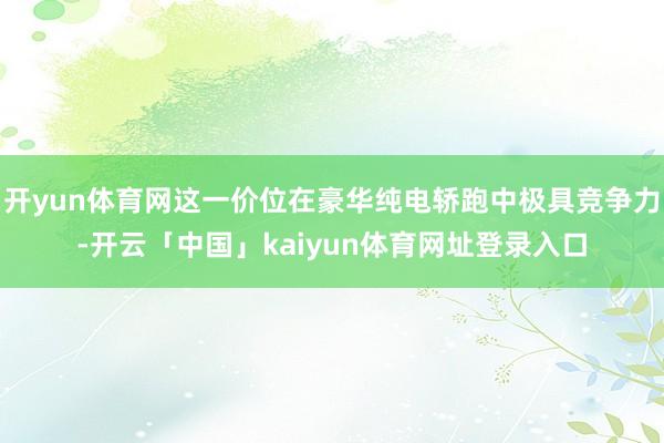 开yun体育网这一价位在豪华纯电轿跑中极具竞争力-开云「中国」kaiyun体育网址登录入口