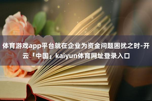 体育游戏app平台就在企业为资金问题困扰之时-开云「中国」kaiyun体育网址登录入口