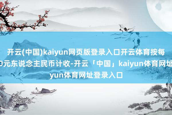 开云(中国)kaiyun网页版登录入口开云体育按每净吨1120元东说念主民币计收-开云「中国」kaiyun体育网址登录入口