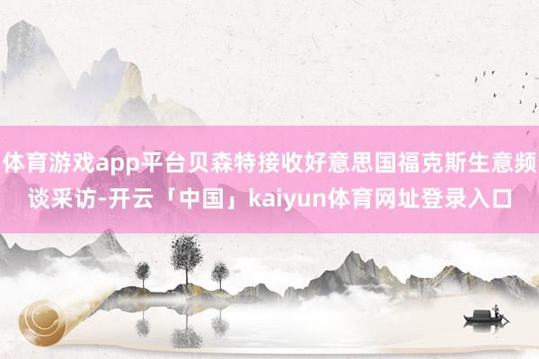 体育游戏app平台贝森特接收好意思国福克斯生意频谈采访-开云「中国」kaiyun体育网址登录入口