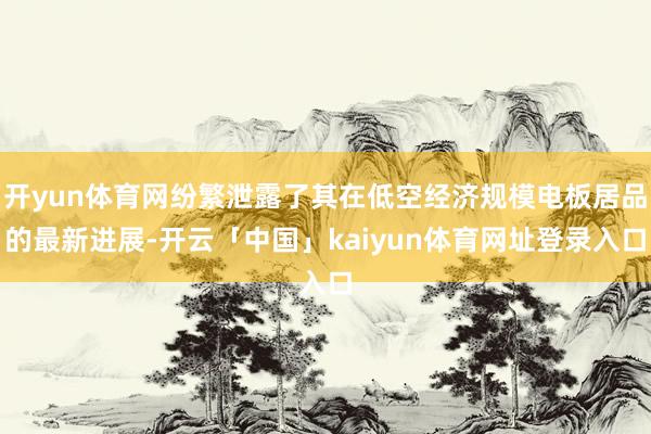 开yun体育网纷繁泄露了其在低空经济规模电板居品的最新进展-开云「中国」kaiyun体育网址登录入口