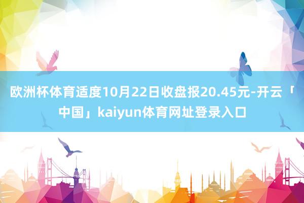 欧洲杯体育适度10月22日收盘报20.45元-开云「中国」kaiyun体育网址登录入口