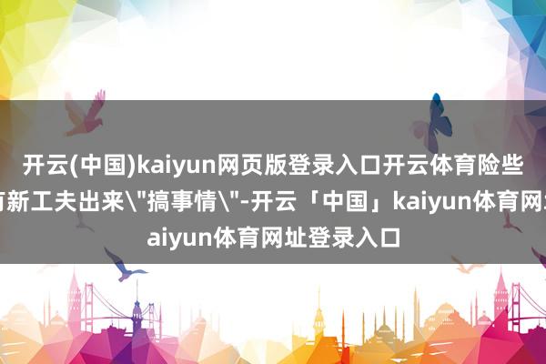 开云(中国)kaiyun网页版登录入口开云体育险些每个月都有新工夫出来