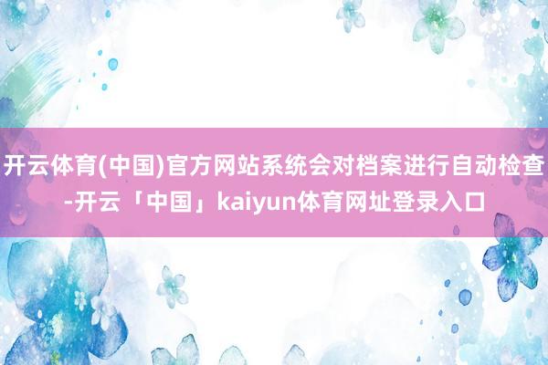 开云体育(中国)官方网站系统会对档案进行自动检查-开云「中国」kaiyun体育网址登录入口