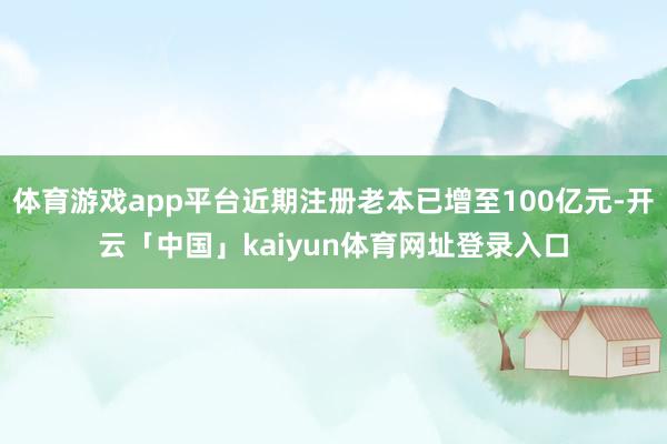 体育游戏app平台近期注册老本已增至100亿元-开云「中国」kaiyun体育网址登录入口