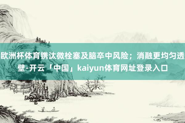 欧洲杯体育镌汰微栓塞及脑卒中风险；消融更均匀透壁-开云「中国」kaiyun体育网址登录入口