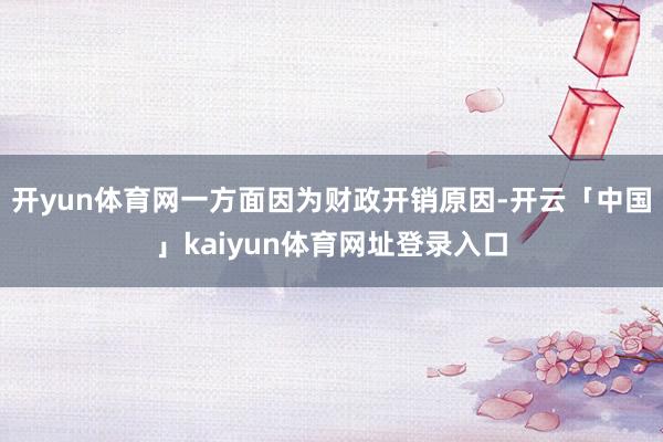 开yun体育网一方面因为财政开销原因-开云「中国」kaiyun体育网址登录入口