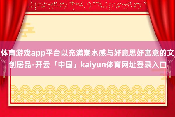 体育游戏app平台以充满潮水感与好意思好寓意的文创居品-开云「中国」kaiyun体育网址登录入口