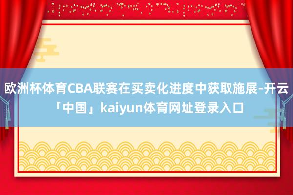 欧洲杯体育CBA联赛在买卖化进度中获取施展-开云「中国」kaiyun体育网址登录入口