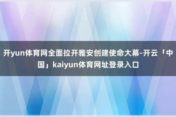 开yun体育网全面拉开雅安创建使命大幕-开云「中国」kaiyun体育网址登录入口