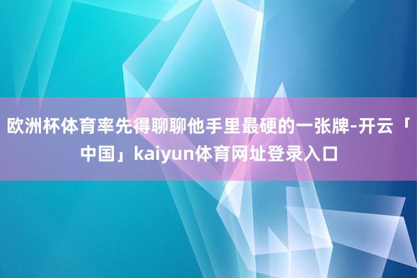 欧洲杯体育率先得聊聊他手里最硬的一张牌-开云「中国」kaiyun体育网址登录入口