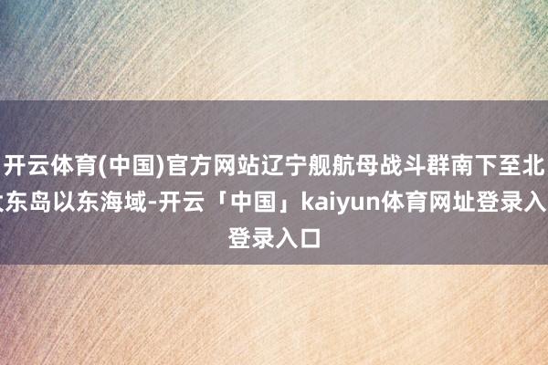 开云体育(中国)官方网站辽宁舰航母战斗群南下至北大东岛以东海域-开云「中国」kaiyun体育网址登录入口