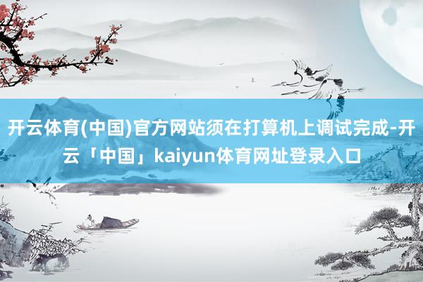 开云体育(中国)官方网站须在打算机上调试完成-开云「中国」kaiyun体育网址登录入口