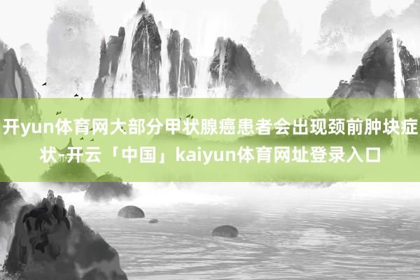 开yun体育网大部分甲状腺癌患者会出现颈前肿块症状-开云「中国」kaiyun体育网址登录入口