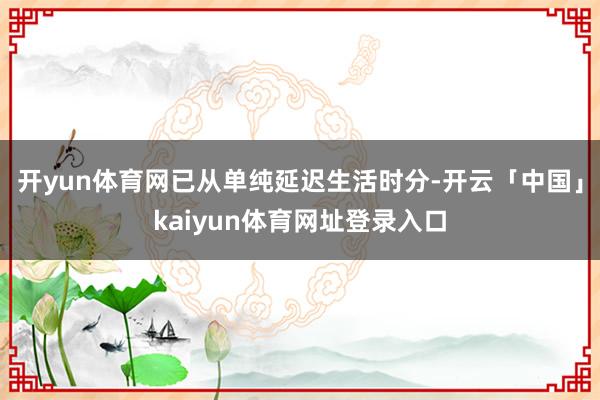 开yun体育网已从单纯延迟生活时分-开云「中国」kaiyun体育网址登录入口
