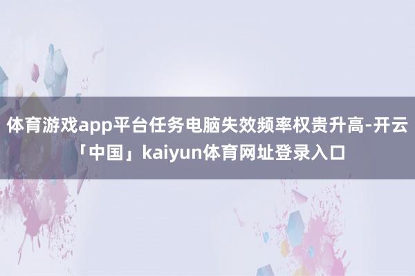 体育游戏app平台任务电脑失效频率权贵升高-开云「中国」kaiyun体育网址登录入口