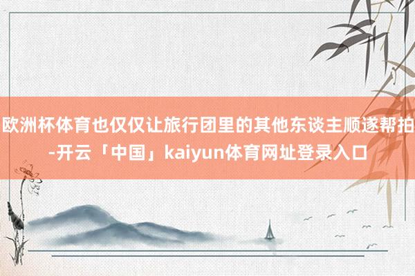 欧洲杯体育也仅仅让旅行团里的其他东谈主顺遂帮拍-开云「中国」kaiyun体育网址登录入口