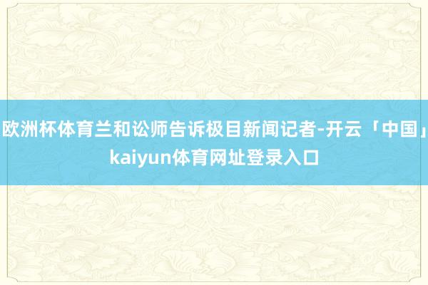 欧洲杯体育兰和讼师告诉极目新闻记者-开云「中国」kaiyun体育网址登录入口